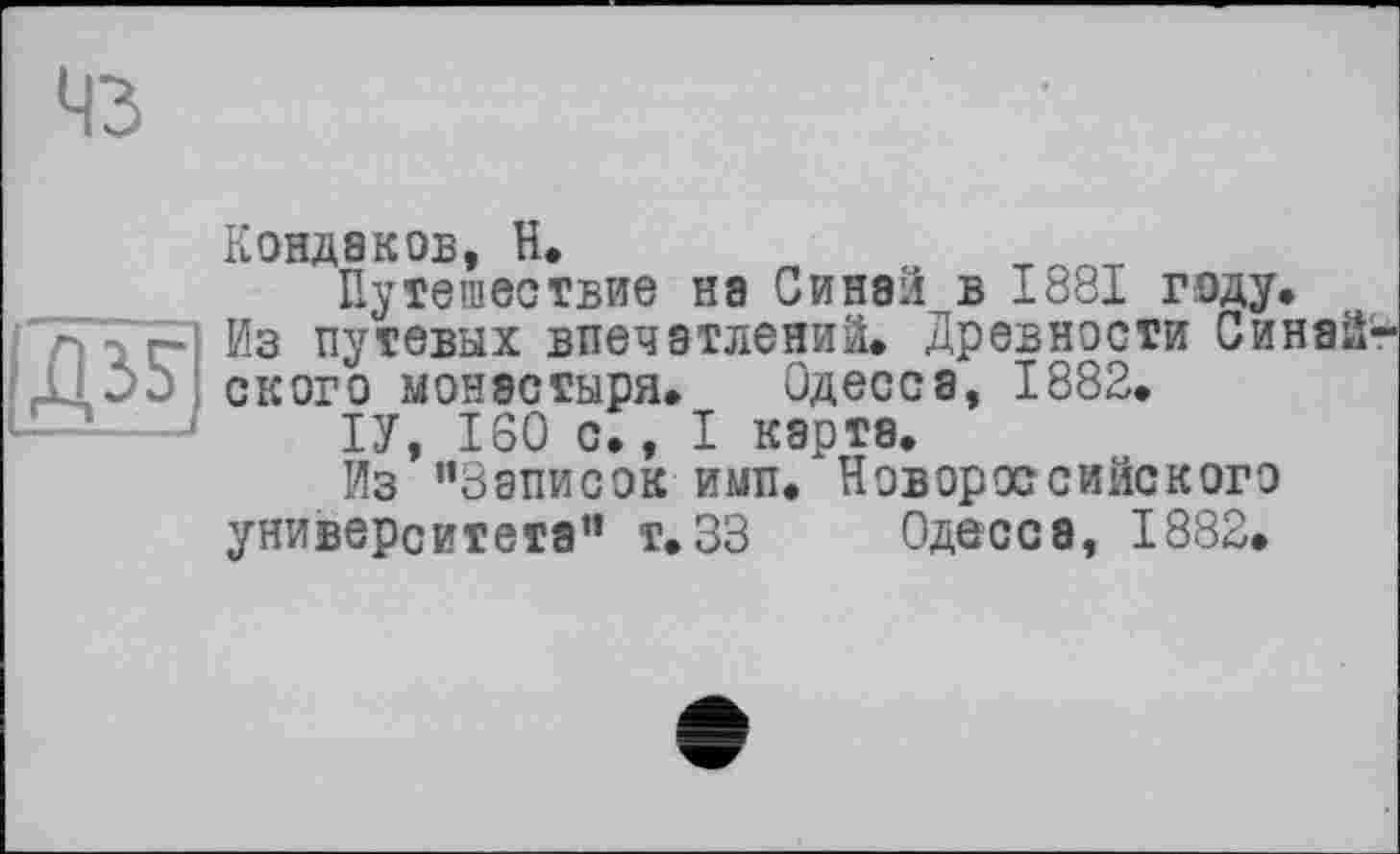 ﻿43

Кондаков, H.
Путешествие на Синаи в 1881 году.
Из путевых впечатлений. Древности Синай' ского монастыря. Одесса, 1882.
ІУ, 160 с., I карта.
Из ’’Записок ими. Новороссийского
университета” т.ЗЗ Одесса, 1882.